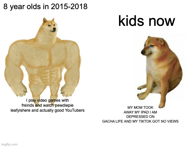 Buff Doge vs. Cheems Meme | 8 year olds in 2015-2018; kids now; MY MOM TOOK AWAY MY IPAD I AM DEPRESSED ON GACHA LIFE AND MY TIKTOK GOT NO VIEWS; I play video games with freinds and watch pewdiepie leafyishere and actually good YouTubers | image tagged in memes,buff doge vs cheems | made w/ Imgflip meme maker