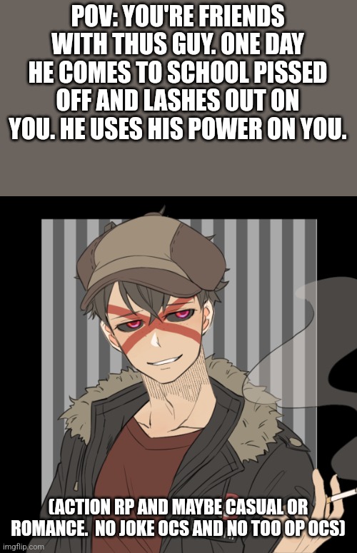 Simpler one today. | POV: YOU'RE FRIENDS WITH THUS GUY. ONE DAY HE COMES TO SCHOOL PISSED OFF AND LASHES OUT ON YOU. HE USES HIS POWER ON YOU. (ACTION RP AND MAYBE CASUAL OR ROMANCE.  NO JOKE OCS AND NO TOO OP OCS) | made w/ Imgflip meme maker