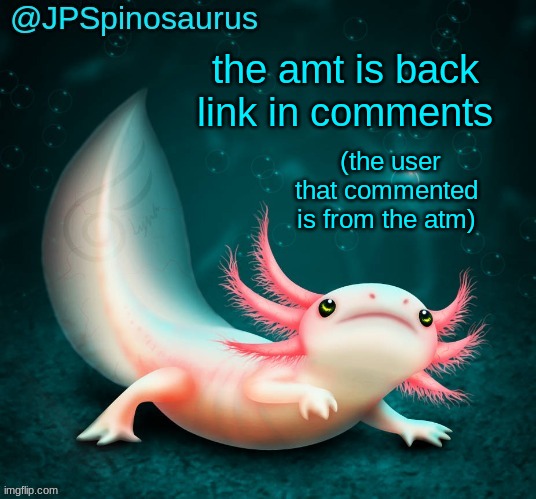 JPSpinosaurus's axolotl announcement temp | the amt is back link in comments; (the user that commented is from the atm) | image tagged in jpspinosaurus's axolotl announcement temp | made w/ Imgflip meme maker