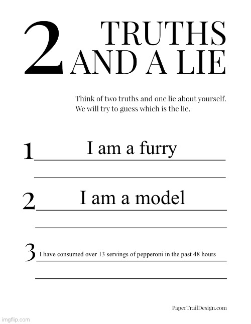 2 Truths and a Lie | I am a furry; I am a model; I have consumed over 13 servings of pepperoni in the past 48 hours | image tagged in 2 truths and a lie | made w/ Imgflip meme maker
