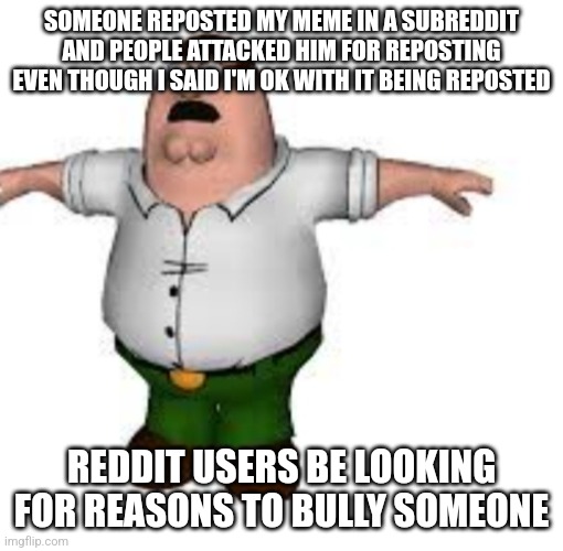 peter griffin t pose | SOMEONE REPOSTED MY MEME IN A SUBREDDIT AND PEOPLE ATTACKED HIM FOR REPOSTING EVEN THOUGH I SAID I'M OK WITH IT BEING REPOSTED; REDDIT USERS BE LOOKING FOR REASONS TO BULLY SOMEONE | image tagged in peter griffin t pose | made w/ Imgflip meme maker