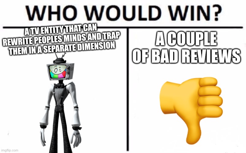 Who Would Win? Meme | A TV ENTITY THAT CAN REWRITE PEOPLES MINDS AND TRAP THEM IN A SEPARATE DIMENSION; A COUPLE OF BAD REVIEWS | image tagged in memes,smg4 | made w/ Imgflip meme maker