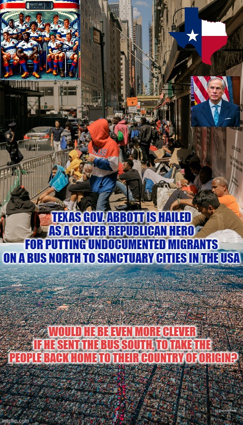 He's Fixin' To Show them Sanctuary Cities that he's real Clever | TEXAS GOV. ABBOTT IS HAILED
AS A CLEVER REPUBLICAN HERO
FOR PUTTING UNDOCUMENTED MIGRANTS
ON A BUS NORTH TO SANCTUARY CITIES IN THE USA; WOULD HE BE EVEN MORE CLEVER 
IF HE SENT THE BUS SOUTH, TO TAKE THE 
PEOPLE BACK HOME TO THEIR COUNTRY OF ORIGIN? | image tagged in illegal aliens in new york,mexico city,turn the bus around,immigrant children,migrants,texans | made w/ Imgflip meme maker