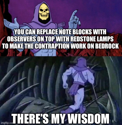 he man skeleton advices | YOU CAN REPLACE NOTE BLOCKS WITH OBSERVERS ON TOP WITH REDSTONE LAMPS TO MAKE THE CONTRAPTION WORK ON BEDROCK; THERE’S MY WISDOM | image tagged in he man skeleton advices | made w/ Imgflip meme maker