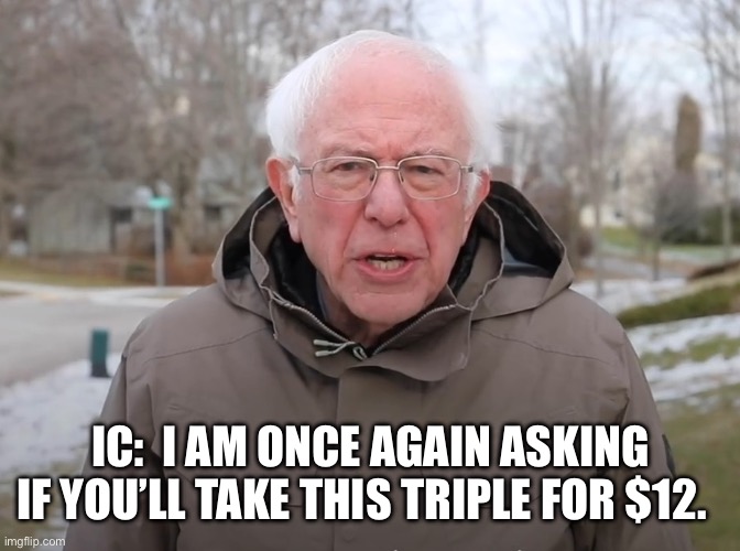 Bernie Sanders Once Again Asking | IC:  I AM ONCE AGAIN ASKING IF YOU’LL TAKE THIS TRIPLE FOR $12. | image tagged in bernie sanders once again asking | made w/ Imgflip meme maker
