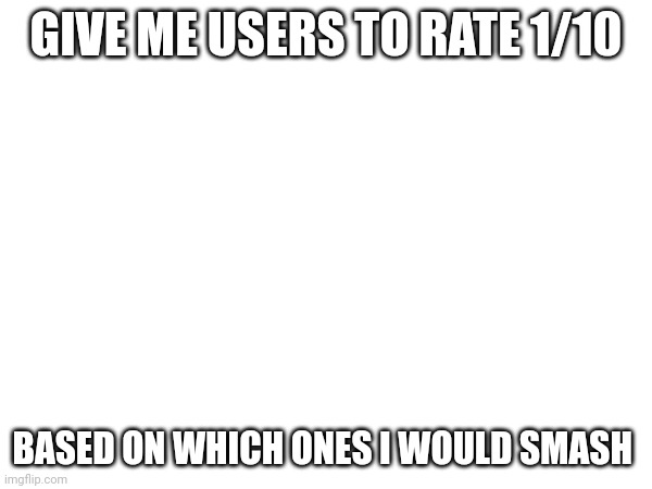 GIVE ME USERS TO RATE 1/10; BASED ON WHICH ONES I WOULD SMASH | made w/ Imgflip meme maker