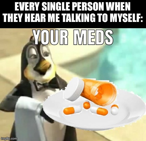 your meds | EVERY SINGLE PERSON WHEN THEY HEAR ME TALKING TO MYSELF: | image tagged in your meds | made w/ Imgflip meme maker