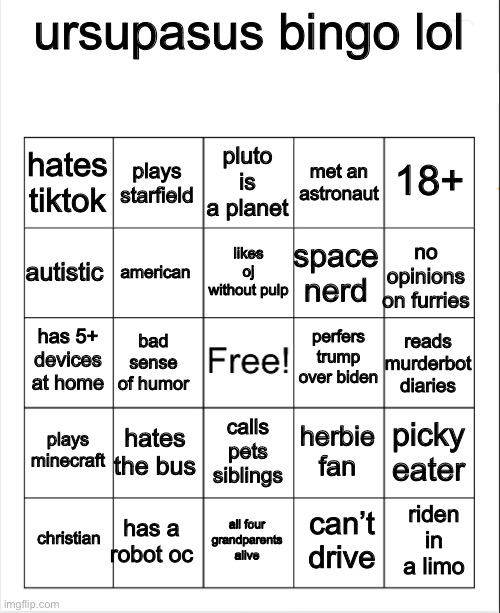 ive seen ppl do this so y not | ursupasus bingo lol; pluto is a planet; plays starfield; 18+; hates tiktok; met an astronaut; likes oj without pulp; autistic; no opinions on furries; space nerd; american; perfers trump over biden; has 5+ devices at home; reads murderbot diaries; bad sense of humor; plays minecraft; hates the bus; picky eater; herbie fan; calls pets siblings; has a robot oc; riden in a limo; christian; all four grandparents alive; can’t drive | image tagged in blank bingo,stop reading the tags,or else,i will find you,and,you will die in 005 | made w/ Imgflip meme maker