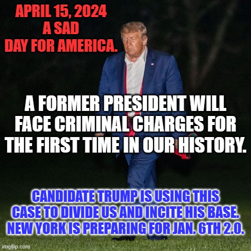 Will another legal setback cause more "Down-Ballot" Republican losses? | APRIL 15, 2024
A SAD DAY FOR AMERICA. A FORMER PRESIDENT WILL FACE CRIMINAL CHARGES FOR THE FIRST TIME IN OUR HISTORY. CANDIDATE TRUMP IS USING THIS CASE TO DIVIDE US AND INCITE HIS BASE. NEW YORK IS PREPARING FOR JAN. 6TH 2.0. | image tagged in politics | made w/ Imgflip meme maker