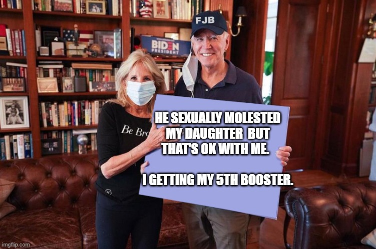 Joe and Jill Biden holding sign | HE SEXUALLY MOLESTED MY DAUGHTER  BUT THAT'S OK WITH ME.                        I GETTING MY 5TH BOOSTER. | image tagged in joe and jill biden holding sign | made w/ Imgflip meme maker