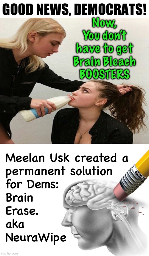 Life just got easier for y’all | GOOD NEWS, DEMOCRATS! Now, You don’t have to get
Brain Bleach
BOOSTERS; Meelan Usk created a
permanent solution
for Dems:

Brain
Erase.
aka
NeuraWipe; Marko | image tagged in memes,u can never be safe enuf,get both,some of yall got nuthin left to delete,be safe get it anyway,fjb voters kissmyass | made w/ Imgflip meme maker