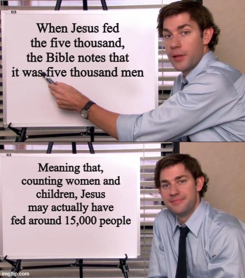 An already amazing miracle, now even more amazing | When Jesus fed the five thousand, the Bible notes that it was five thousand men; Meaning that, counting women and children, Jesus may actually have fed around 15,000 people | image tagged in jim halpert explains,jesus,jesus christ,feeding the five thousand,miracles,bible | made w/ Imgflip meme maker