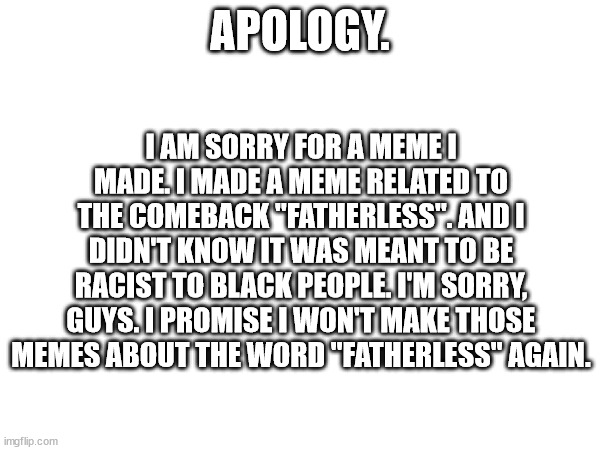 I'm Sorry! | I AM SORRY FOR A MEME I MADE. I MADE A MEME RELATED TO THE COMEBACK "FATHERLESS". AND I DIDN'T KNOW IT WAS MEANT TO BE RACIST TO BLACK PEOPLE. I'M SORRY, GUYS. I PROMISE I WON'T MAKE THOSE MEMES ABOUT THE WORD "FATHERLESS" AGAIN. APOLOGY. | image tagged in racism,apology | made w/ Imgflip meme maker
