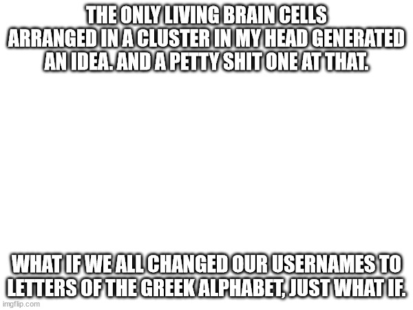 that dumbest idea i've had in a while | THE ONLY LIVING BRAIN CELLS ARRANGED IN A CLUSTER IN MY HEAD GENERATED AN IDEA. AND A PETTY SHIT ONE AT THAT. WHAT IF WE ALL CHANGED OUR USERNAMES TO LETTERS OF THE GREEK ALPHABET, JUST WHAT IF. | made w/ Imgflip meme maker