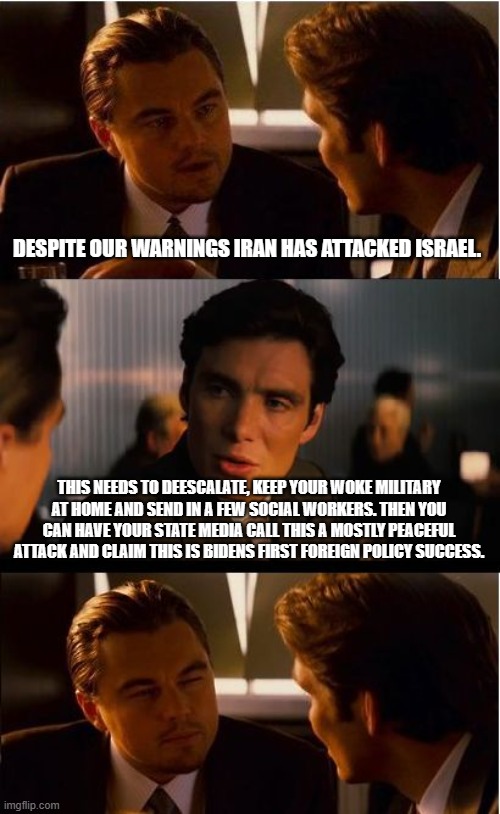 Relax, Biden has a fool proof plan | DESPITE OUR WARNINGS IRAN HAS ATTACKED ISRAEL. THIS NEEDS TO DEESCALATE, KEEP YOUR WOKE MILITARY AT HOME AND SEND IN A FEW SOCIAL WORKERS. THEN YOU CAN HAVE YOUR STATE MEDIA CALL THIS A MOSTLY PEACEFUL ATTACK AND CLAIM THIS IS BIDENS FIRST FOREIGN POLICY SUCCESS. | image tagged in yet another biden failure,democrat incompetence,ww3 is coming,iran vs israel,woke military,us policy of cowardice | made w/ Imgflip meme maker