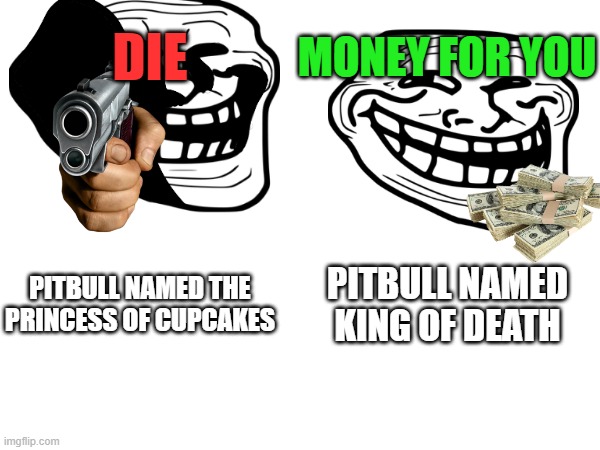 pitbulls meme because i was bored | MONEY FOR YOU; DIE; PITBULL NAMED KING OF DEATH; PITBULL NAMED THE PRINCESS OF CUPCAKES | image tagged in pitbulls,princess cupcake,king of death,bad,good | made w/ Imgflip meme maker