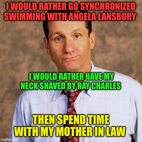 Al Bundy | I WOULD RATHER GO SYNCHRONIZED SWIMMING WITH ANGELA LANSBURY; I WOULD RATHER HAVE MY NECK SHAVED BY RAY CHARLES; THEN SPEND TIME WITH MY MOTHER IN LAW | image tagged in al bundy | made w/ Imgflip meme maker