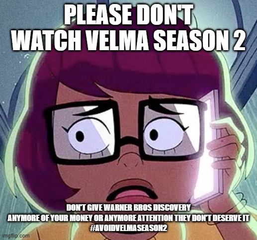 #avoidvelmaseason2 | PLEASE DON'T WATCH VELMA SEASON 2; DON'T GIVE WARNER BROS DISCOVERY ANYMORE OF YOUR MONEY OR ANYMORE ATTENTION THEY DON'T DESERVE IT
#AVOIDVELMASEASON2 | image tagged in velma,public service announcement | made w/ Imgflip meme maker