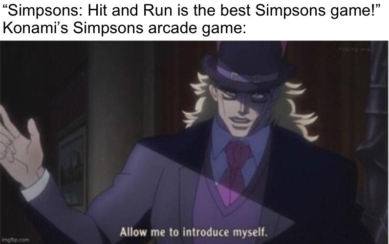 Of course! | “Simpsons: Hit and Run is the best Simpsons game!”

Konami’s Simpsons arcade game: | image tagged in allow me to introduce myself jojo,the simpsons hit and run,konami,the simpsons,arcade game,hit and run | made w/ Imgflip meme maker