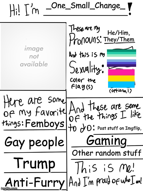 Got bored | _One_Small_Change_; He/Him,
They/Them; Femboys; Post stuff on Imgflip, Gay people; Gaming; Other random stuff; Trump; Anti-Furry | image tagged in lgbtq stream account profile | made w/ Imgflip meme maker