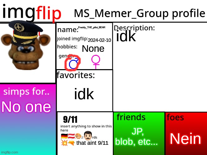 MSMG Profile | Freddy_THE_pilot_BEAR; idk; 2024-02-10; None; idk; No one; 9/11; JP, blob, etc... Nein; 🇩🇪🇦🇹🎨 💥🔫 that aint 9/11 | image tagged in msmg profile | made w/ Imgflip meme maker