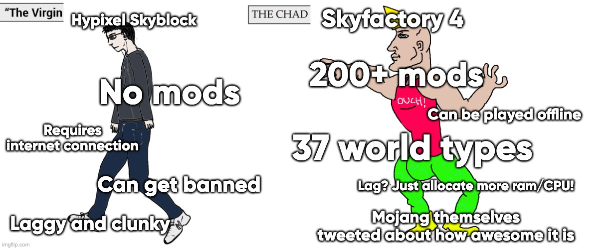 Hypixel Skyblock vs Sky Factory 4 | Hypixel Skyblock; Skyfactory 4; 200+ mods; No mods; Can be played offline; Requires internet connection; 37 world types; Lag? Just allocate more ram/CPU! Can get banned; Laggy and clunky; Mojang themselves tweeted about how awesome it is | image tagged in virgin and chad | made w/ Imgflip meme maker