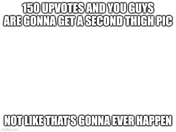 Not like that's ever gonna happen | 150 UPVOTES AND YOU GUYS ARE GONNA GET A SECOND THIGH PIC; NOT LIKE THAT'S GONNA EVER HAPPEN | made w/ Imgflip meme maker