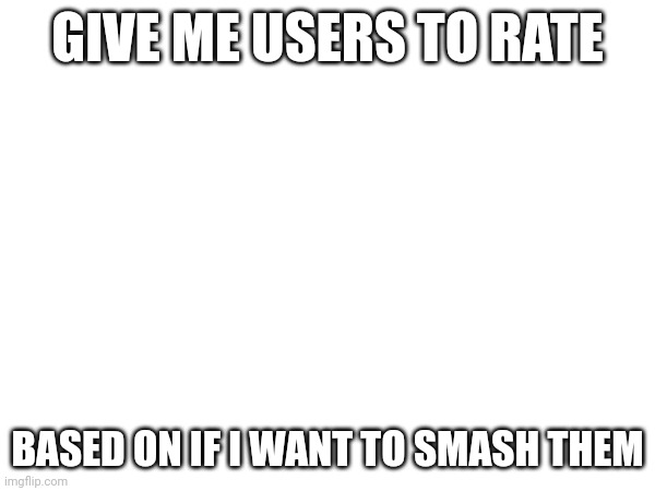 GIVE ME USERS TO RATE; BASED ON IF I WANT TO SMASH THEM | made w/ Imgflip meme maker
