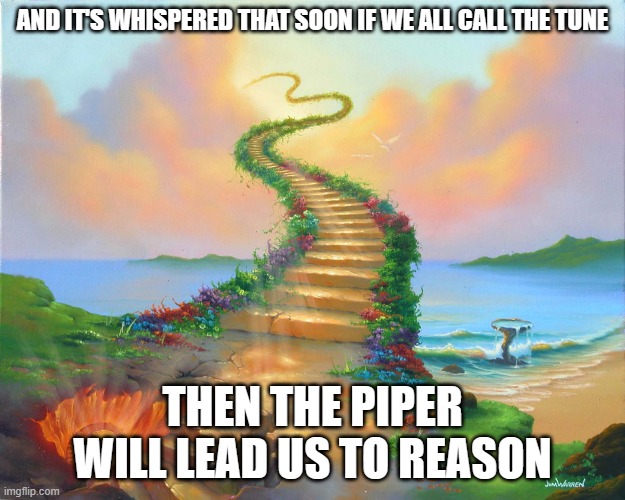 Stairway to Heaven | AND IT'S WHISPERED THAT SOON IF WE ALL CALL THE TUNE; THEN THE PIPER WILL LEAD US TO REASON | image tagged in stairway to heaven | made w/ Imgflip meme maker