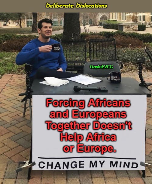 Deliberate Dislocations [NV] | Deliberate Dislocations; OzwinEVCG; Forcing Africans 

and Europeans 

Together Doesn't 

Help Africa 

or Europe. | image tagged in world occupied,antiblack policies,migration agendas,antiwhite policies,change my mind,globalism | made w/ Imgflip meme maker