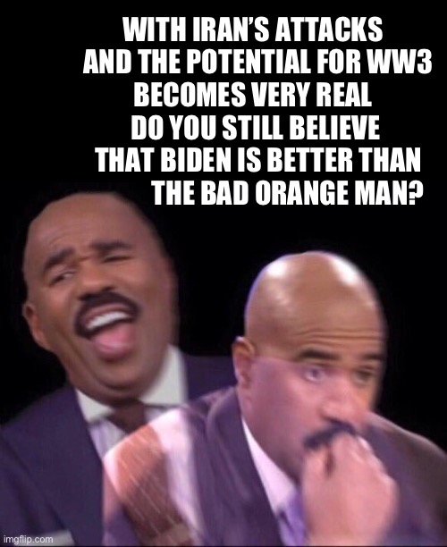 Question for the Never Trumpers | WITH IRAN’S ATTACKS 
              AND THE POTENTIAL FOR WW3 
            BECOMES VERY REAL 
             DO YOU STILL BELIEVE 
              THAT BIDEN IS BETTER THAN 
                         THE BAD ORANGE MAN? | image tagged in steve harvey happy and scared | made w/ Imgflip meme maker
