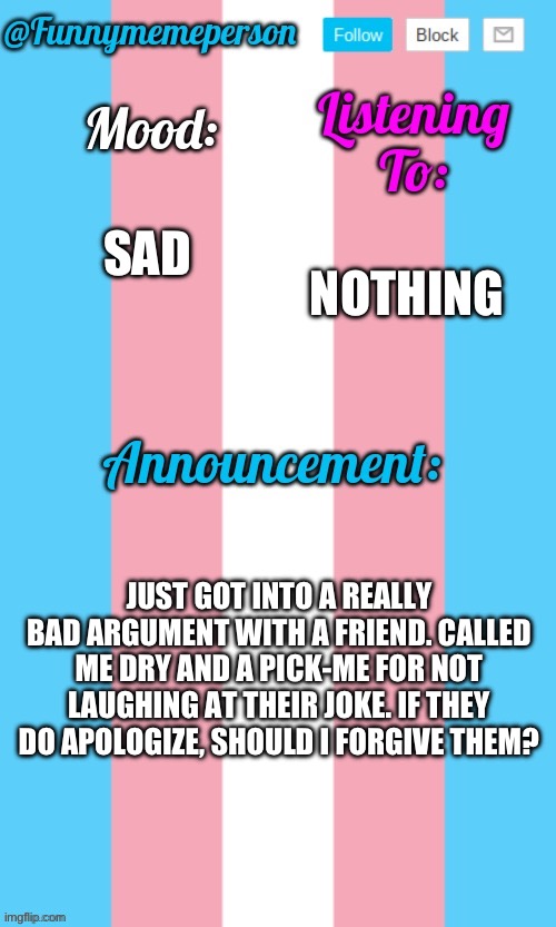 ??? | NOTHING; SAD; JUST GOT INTO A REALLY BAD ARGUMENT WITH A FRIEND. CALLED ME DRY AND A PICK-ME FOR NOT LAUGHING AT THEIR JOKE. IF THEY DO APOLOGIZE, SHOULD I FORGIVE THEM? | image tagged in transgender | made w/ Imgflip meme maker