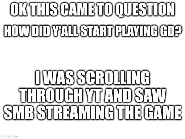 how did y'all start playing? | OK THIS CAME TO QUESTION; HOW DID Y'ALL START PLAYING GD? I WAS SCROLLING THROUGH YT AND SAW SMB STREAMING THE GAME | image tagged in gd | made w/ Imgflip meme maker