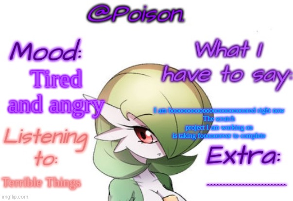 Poison's Gardevoir temp | Tired and angry; I am boooooooooooooooooooooored right now
The scratch project I am working on is taking fooooorever to complete; Terrible Things; AAAAAAAAAAAAAAAAAAAAAAAAAAAAAAAAAAAAAAAAAAAAAAAAAAAAAAA | image tagged in poison's gardevoir temp | made w/ Imgflip meme maker