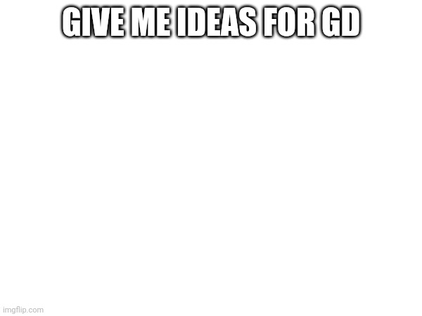 GIVE ME IDEAS FOR GD | made w/ Imgflip meme maker