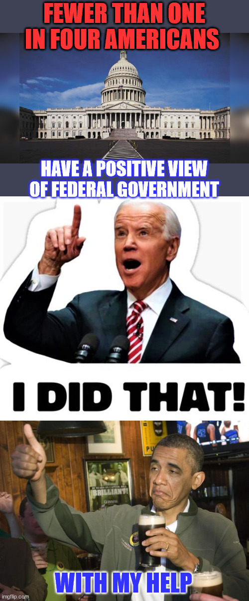 You might say it's only people in fear of losing their government job... | FEWER THAN ONE IN FOUR AMERICANS; HAVE A POSITIVE VIEW OF FEDERAL GOVERNMENT; WITH MY HELP | image tagged in biden - i did that,obama,i helped,most americans do not trust the installled regime | made w/ Imgflip meme maker
