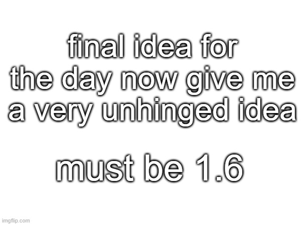 final idea for the day now give me a very unhinged idea; must be 1.6 | made w/ Imgflip meme maker