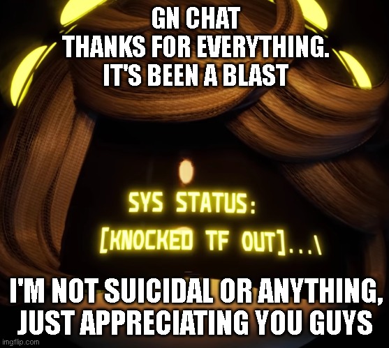 Not leaving either | GN CHAT
THANKS FOR EVERYTHING.
IT'S BEEN A BLAST; I'M NOT SUICIDAL OR ANYTHING, JUST APPRECIATING YOU GUYS | image tagged in gn chat | made w/ Imgflip meme maker