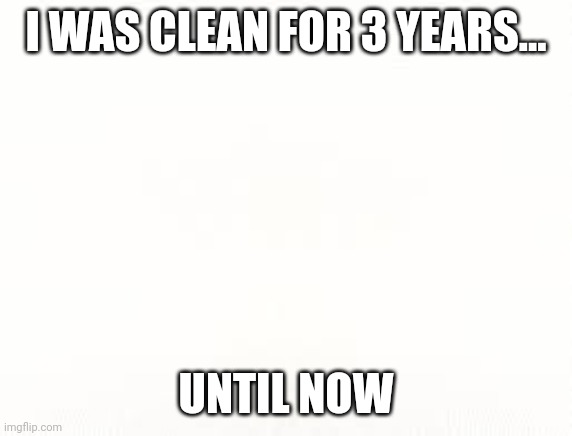 Ehite | I WAS CLEAN FOR 3 YEARS... UNTIL NOW | image tagged in ehite | made w/ Imgflip meme maker