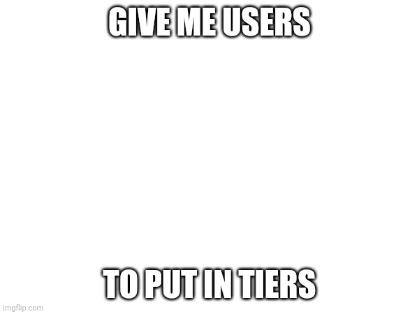 GIVE ME USERS; TO PUT IN TIERS | made w/ Imgflip meme maker