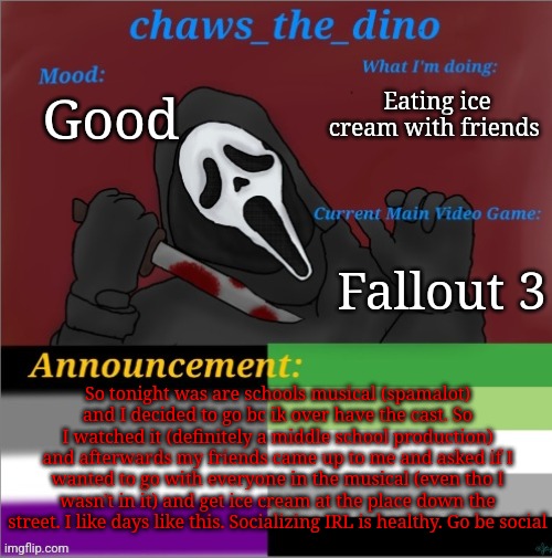 Go be social IRL | Eating ice cream with friends; Good; Fallout 3; So tonight was are schools musical (spamalot) and I decided to go bc ik over have the cast. So I watched it (definitely a middle school production) and afterwards my friends came up to me and asked if I wanted to go with everyone in the musical (even tho I wasn't in it) and get ice cream at the place down the street. I like days like this. Socializing IRL is healthy. Go be social | image tagged in chaws_the_dino announcement temp | made w/ Imgflip meme maker