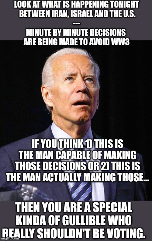 Joe Biden | LOOK AT WHAT IS HAPPENING TONIGHT
 BETWEEN IRAN, ISRAEL AND THE U.S.
---
MINUTE BY MINUTE DECISIONS 
ARE BEING MADE TO AVOID WW3; IF YOU THINK 1) THIS IS THE MAN CAPABLE OF MAKING THOSE DECISIONS OR 2) THIS IS THE MAN ACTUALLY MAKING THOSE... THEN YOU ARE A SPECIAL KINDA OF GULLIBLE WHO REALLY SHOULDN'T BE VOTING. | image tagged in joe biden,world war 3 | made w/ Imgflip meme maker
