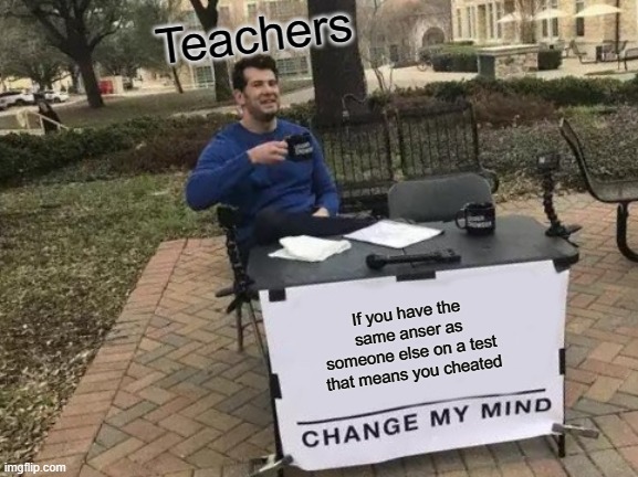Change My Mind | Teachers; If you have the same anser as someone else on a test that means you cheated | image tagged in memes,change my mind | made w/ Imgflip meme maker