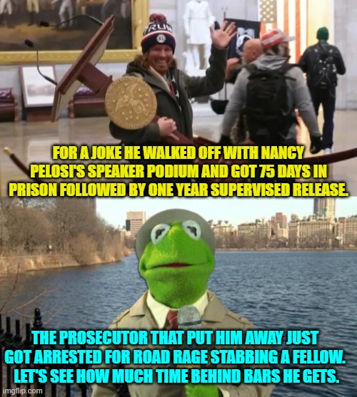 I bet the prosecutor is already released and on the streets again. | FOR A JOKE HE WALKED OFF WITH NANCY PELOSI'S SPEAKER PODIUM AND GOT 75 DAYS IN PRISON FOLLOWED BY ONE YEAR SUPERVISED RELEASE. THE PROSECUTOR THAT PUT HIM AWAY JUST GOT ARRESTED FOR ROAD RAGE STABBING A FELLOW.  LET'S SEE HOW MUCH TIME BEHIND BARS HE GETS. | made w/ Imgflip meme maker