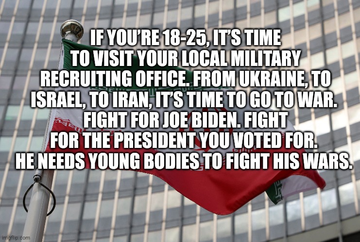 IF YOU’RE 18-25, IT’S TIME TO VISIT YOUR LOCAL MILITARY RECRUITING OFFICE. FROM UKRAINE, TO ISRAEL, TO IRAN, IT’S TIME TO GO TO WAR. 
FIGHT FOR JOE BIDEN. FIGHT FOR THE PRESIDENT YOU VOTED FOR. 
HE NEEDS YOUNG BODIES TO FIGHT HIS WARS. | image tagged in funny memes,fun | made w/ Imgflip meme maker