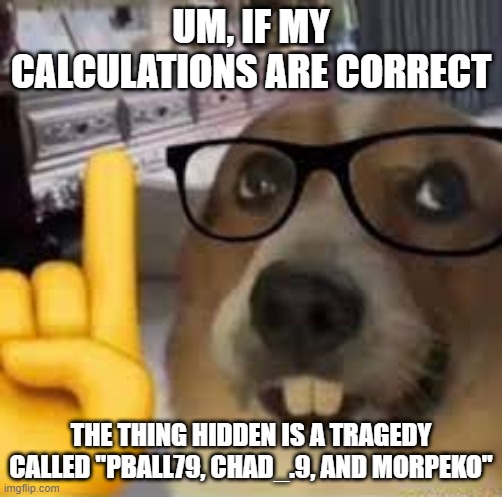 nerd dog | UM, IF MY CALCULATIONS ARE CORRECT THE THING HIDDEN IS A TRAGEDY CALLED "PBALL79, CHAD_.9, AND MORPEKO" | image tagged in nerd dog | made w/ Imgflip meme maker