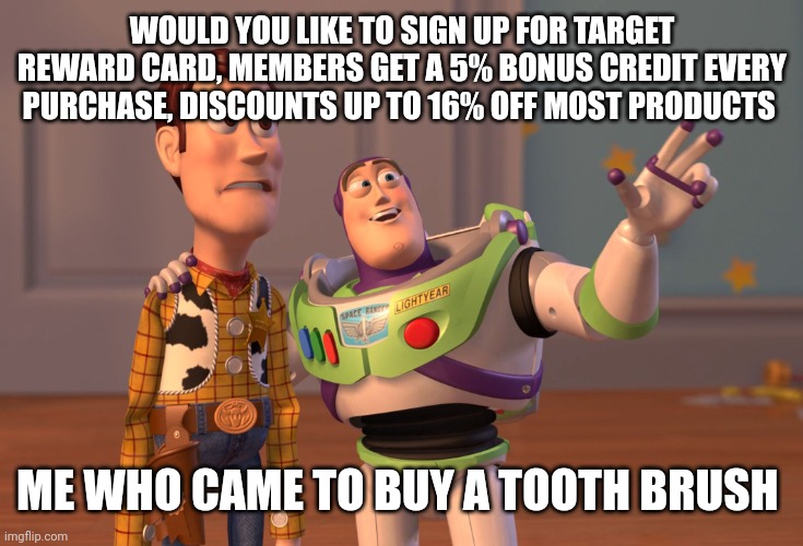 X, X Everywhere | WOULD YOU LIKE TO SIGN UP FOR TARGET REWARD CARD, MEMBERS GET A 5% BONUS CREDIT EVERY PURCHASE, DISCOUNTS UP TO 16% OFF MOST PRODUCTS; ME WHO CAME TO BUY A TOOTH BRUSH | image tagged in memes,x x everywhere | made w/ Imgflip meme maker