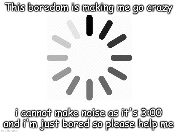 Too bored to create a title | This boredom is making me go crazy; i cannot make noise as it's 3:00 and i'm just bored so please help me | image tagged in bored | made w/ Imgflip meme maker