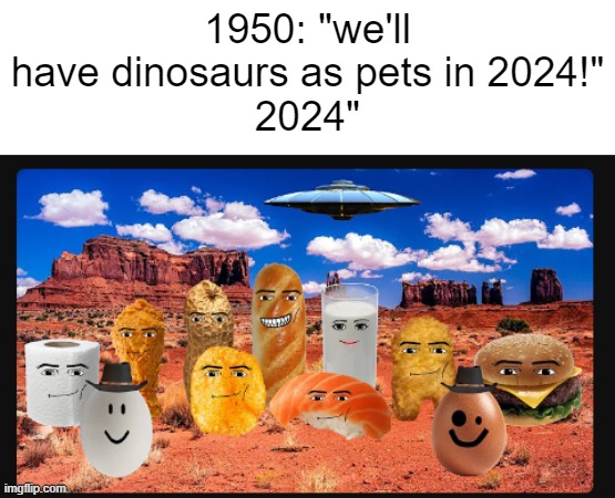 peak brainrot | 1950: "we'll have dinosaurs as pets in 2024!"
2024" | image tagged in brainrot,gen alpha | made w/ Imgflip meme maker