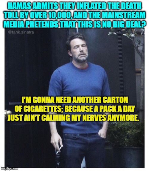 Next the leftist loyal MSM will be driving you to drink. | HAMAS ADMITS THEY INFLATED THE DEATH TOLL BY OVER 10,000, AND THE MAINSTREAM MEDIA PRETENDS THAT THIS IS NO BIG DEAL? I'M GONNA NEED ANOTHER CARTON OF CIGARETTES; BECAUSE A PACK A DAY JUST AIN'T CALMING MY NERVES ANYMORE. | image tagged in ben affleck smoking | made w/ Imgflip meme maker